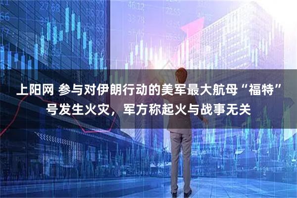 上阳网 参与对伊朗行动的美军最大航母“福特”号发生火灾，军方称起火与战事无关