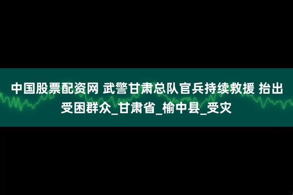 中国股票配资网 武警甘肃总队官兵持续救援 抬出受困群众_甘肃省_榆中县_受灾