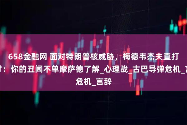 658金融网 面对特朗普核威胁，梅德韦杰夫直打七寸：你的丑闻不单摩萨德了解_心理战_古巴导弹危机_言辞