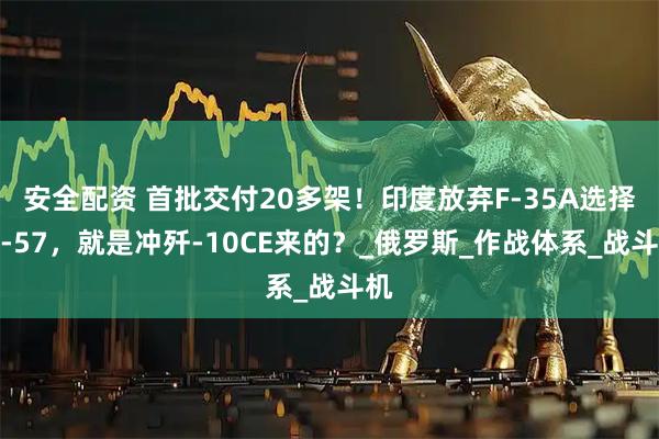 安全配资 首批交付20多架！印度放弃F-35A选择苏-57，就是冲歼-10CE来的？_俄罗斯_作战体系_战斗机