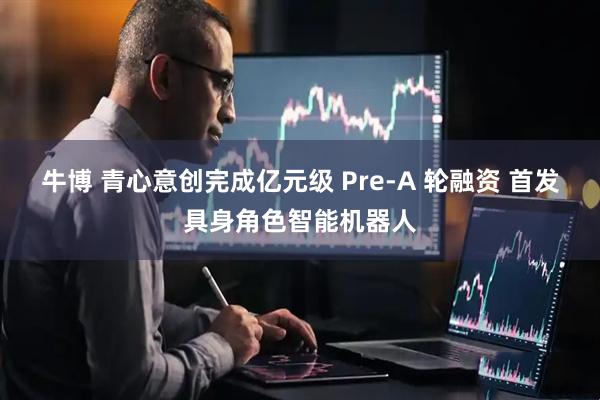牛博 青心意创完成亿元级 Pre-A 轮融资 首发具身角色智能机器人