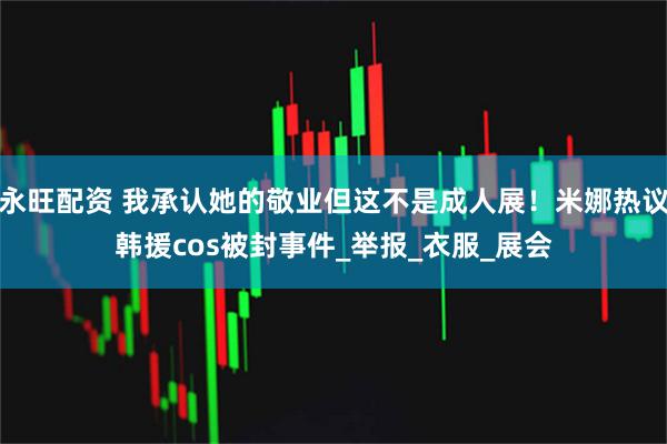 永旺配资 我承认她的敬业但这不是成人展！米娜热议韩援cos被封事件_举报_衣服_展会