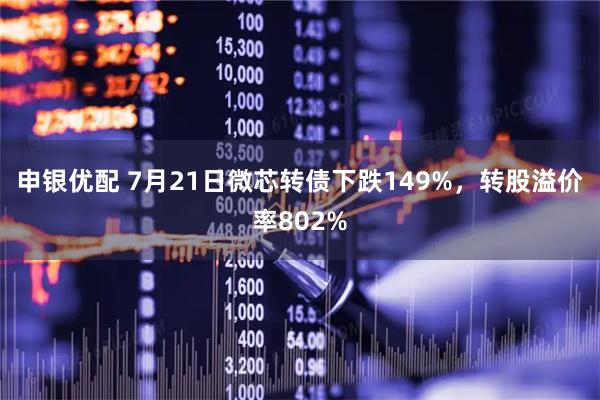 申银优配 7月21日微芯转债下跌149%，转股溢价率802%
