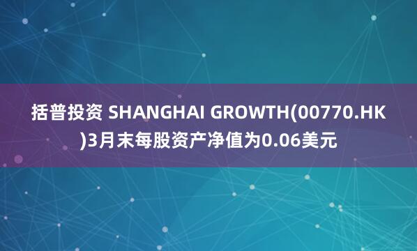 括普投资 SHANGHAI GROWTH(00770.HK)3月末每股资产净值为0.06美元