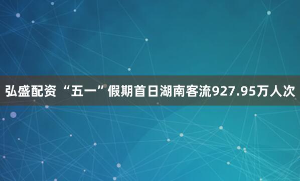 弘盛配资 “五一”假期首日湖南客流927.95万人次