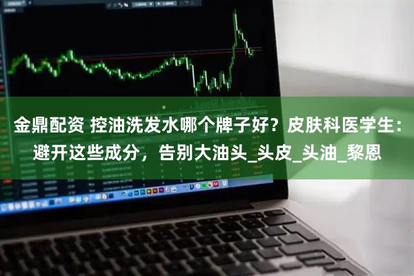 金鼎配资 控油洗发水哪个牌子好？皮肤科医学生：避开这些成分，告别大油头_头皮_头油_黎恩